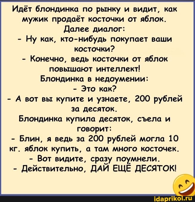 Идёт блондинка по рынку и видит, как мужик продаёт косточки от яблок.
Долее диалог:
- Ну как, кто-нибудь покупает ваши косточки?
- Конечно, ведь косточки от яблок повышают интеллект!
Блондинка в недоумении:
- Это как?
- А вот вы купите и узнаете, 200 рублей за десяток.
Блондинка купила десяток, села и говорит:
- Блин, я ведь за 200 рублей могла 10 кг. яблок купить, а там много косточек.
- Вот видите, сразу поумнели.
- Действительно, ДАЙ ЕЩЕ ДЕСЯТОК!