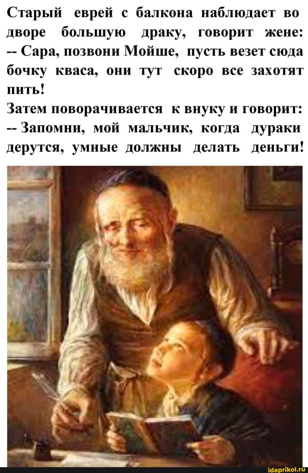 Старый еврей с балкона наблюдает во дворе большую драку, говорит жене:
Сара, позвони Мойше, пусть везет сюда бочку кваса, они тут скоро все захотят пить!
Затем поворачивается к внуку и говорит:
Запомни, мой мальчик, когда дураки дерутся, умные должны делать деньги!