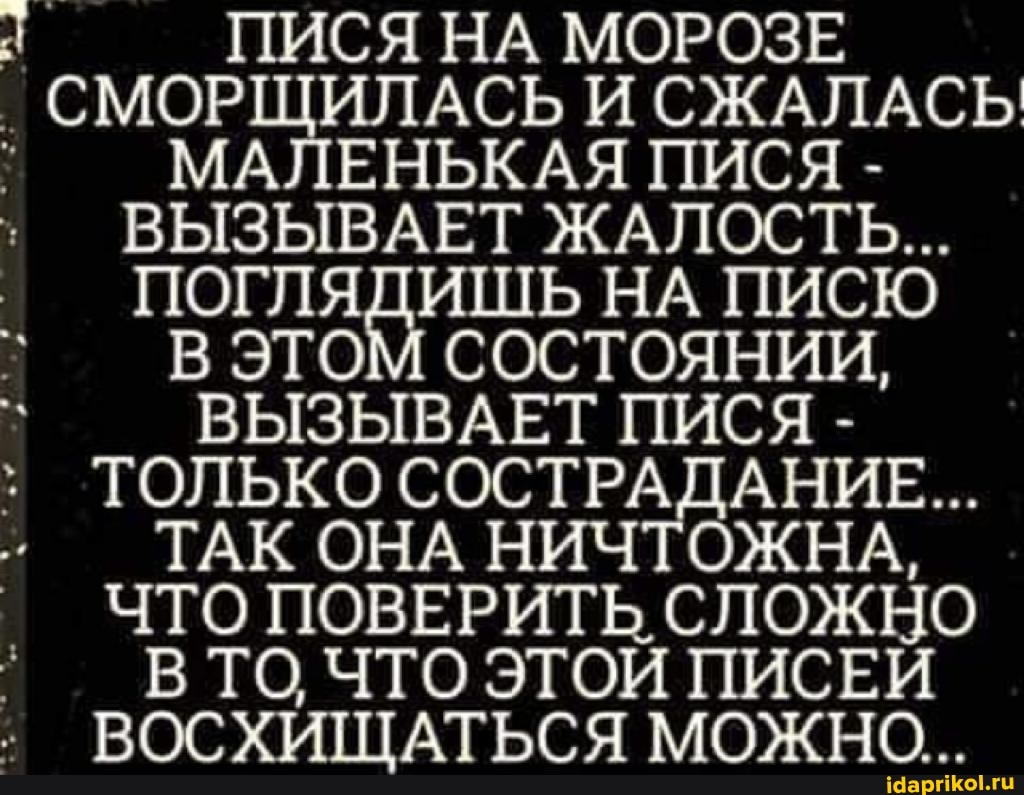 ПИСЯ НА МОРОЗЕ I I СМОРЩИЛАСЬ И СЖАЛАСЬ ПИ СЯ МАЛЕНЬКАЯ ПИСЯ -
ВЫЗЫВАЕТ ЖАЛОСТЬ...
ПОГЛЯДИШЬ НА ПИСЮ В ЭТОМ СОСТОЯНИИ,
ВЫЗЫВАЕТ ПИСЯ -
ТОЛЬКО СОСТРАДАНИЕ...
ТАК ОНА НИЧТОЖНА,
ЧТО ПОВЕРИТЬ СЛОЖНО В ТО ЧТО ЭТОЙ ПИСЕЙ ВОСХИЩАТЬСЯ МОЖНО...
