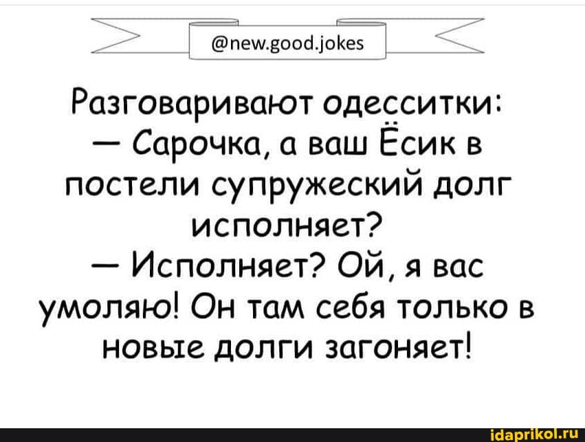 Разговаривают одесситки:
Сарочка, а ваш Есик в
постели супружеский долг
исполняет?
Исполняет? ОЙ, я вас
умоляю! Он там себя только в
новые долги загоняет!