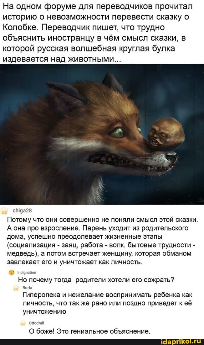 На одном форуме для переводчиков прочитал историю о невозможности перевести сказку о
Колобке. Переводчик пишет, что трудно обяснить иностранцу в чём смысл сказки, в которой русская волшебная круглая булка издевается над животными...
Потому что они совершенно не поняли смысл этой сказки.
А она про взросление. Парень уходит из родительского дома, успешно преодолевает жизненные этапы
(социализация - заяц, работа - волк, бытовые трудности - медведь), а потом встречает женщину, которая обманом завлекает его и уничтожает как личность.
Но почему тогда родители хотели его сожрать?
Гиперопека и нежелание воспринимать ребенка как
личность, что так же рано или поздно приведет к её
уничтожению
О боже! Это гениальное обяснение.