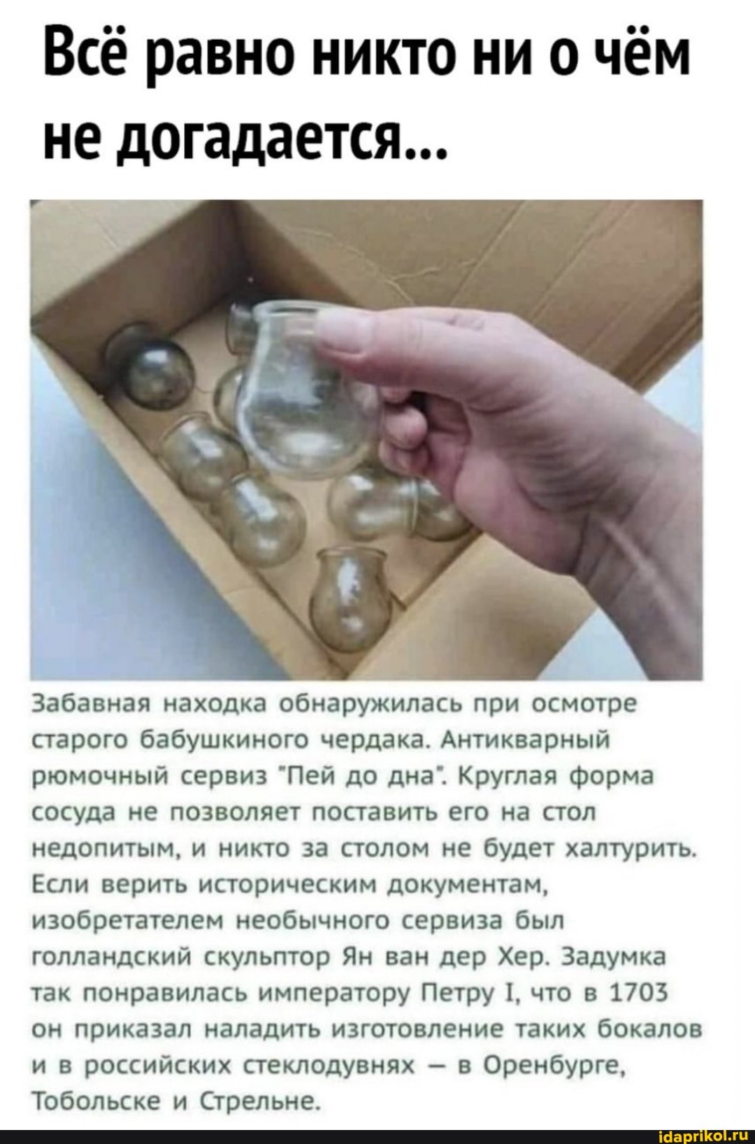 Всё равно никто ни о чём не догадается...
Забавная находка обнаружилась при осмотре старого бабушкиного чердака. Антикварный рюмочный сервиз "Пей до дна`. Круглая форма сосуда не позволяет поставить его на стол недопитым, и никто за столом не будет халтурить.
Если верить историческим документам, изобретателем необычного сервиза был голландский скульптор Ян ван дер Хер. Задумка так понравилась императору Петру 1, что в 1703 он приказал наладить изготовление таких бокалов и в российских стеклодувнях - в Оренбурге,
Тобольске и Стрельне.