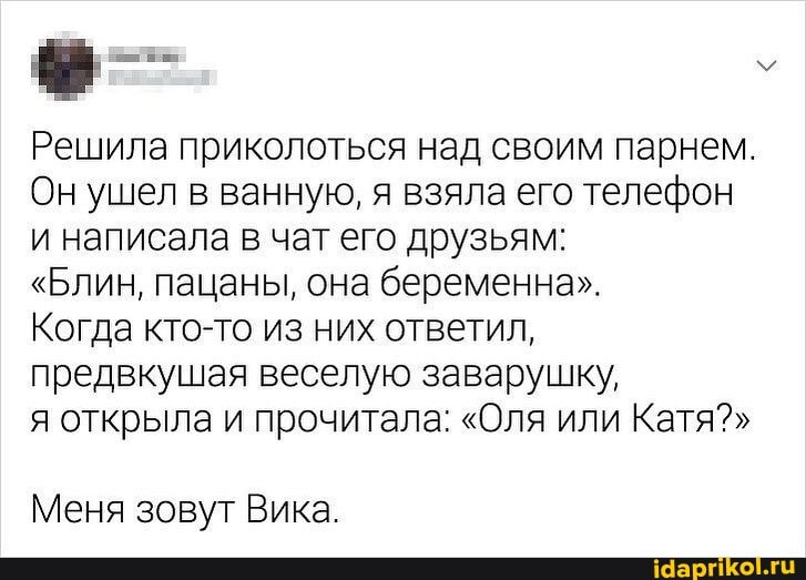 Решила приколоться над своим парнем.
Он ушел в ванную, я взяла его телефон и написала в чат его друзьям:
"Блин, пацаны, она беременна".
Когда кто-то из них ответил, предвкушая веселую заварушку,
я открыла и прочитала: "Оля или Катя?"
Меня зовут Вика.