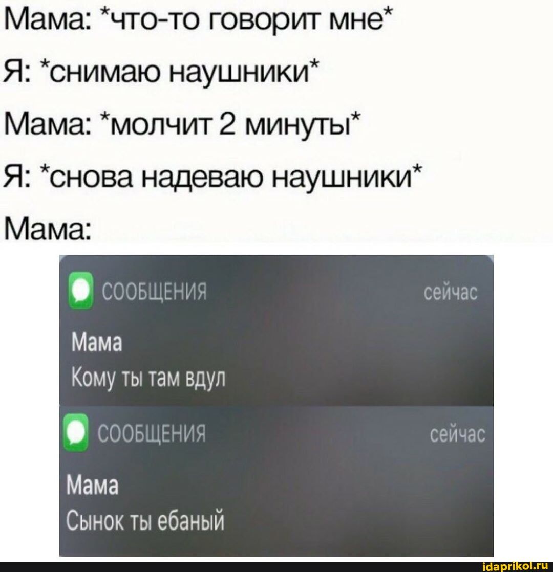Мама: *что-то говорит мне*
Я: *снимаю наушники"
Мама: *молчит 2 минуты"
Я: *снова надеваю наушники*
Mama:
Кому ты там вдул
Мама
Сынок ты ебаный