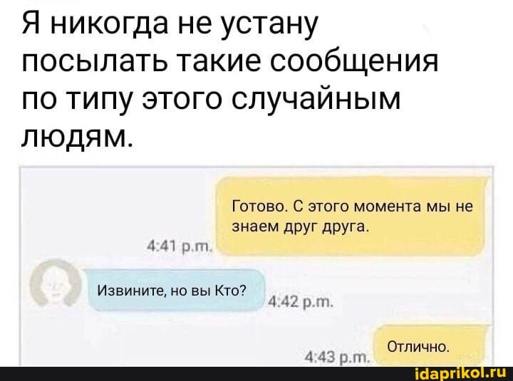 Я никогда не устану посылать такие сообщения по типу этого случайным
ЛЮДЯМ.
Готово. С этого момента мы не
знаем друг друга.
рт.
рт.
Извините, но вы Кто?
Отлично.
р.гп.