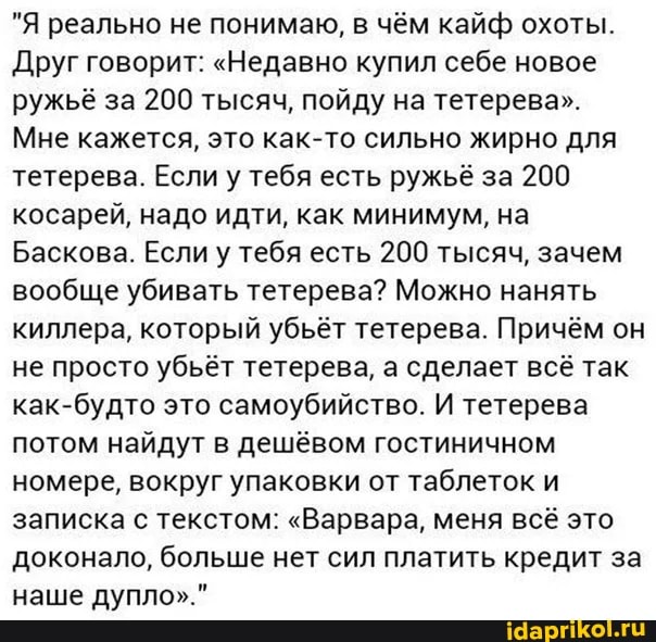 "Я реально не понимаю, в чём кайф охоты.
Друг говорит: "Недавно купил себе новое ружьё за 200 тысяч, пойду на тетерева".
Мне кажется, это как-то сильно жирно для тетерева. Если у тебя есть ружьё за 200 косарей, надо идти, как минимум, на
Баскова. Если у тебя есть 200 тысяч, зачем вообще убивать тетерева? Можно нанять киллера, который убьёт тетерева. Причём он не просто убьёт тетерева, а сделает всё так как-будто это самоубийство. И тетерева потом найдут в дешёвом гостиничном номере, вокруг упаковки от таблеток и записка с текстом: "Варвара, меня всё это доконало, больше нет сил платить кредит за наше дупло"."