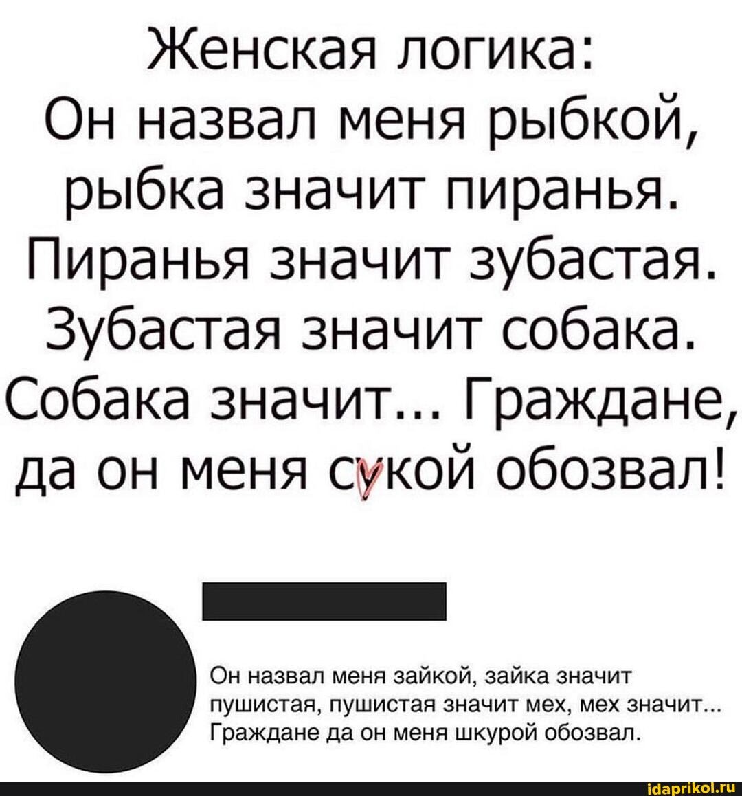 Женская логика:
Он назвал меня рыбкой, рыбка значит пиранья.
Пиранья значит зубастая.
Зубастая значит собака.
Собака значит... Граждане, да он меня сукой обозвал!
Он назвал меня зайкой, зайка значит пушистая, пушистая значит мех, мех значит...
Граждане да он меня шкурой обозвал.