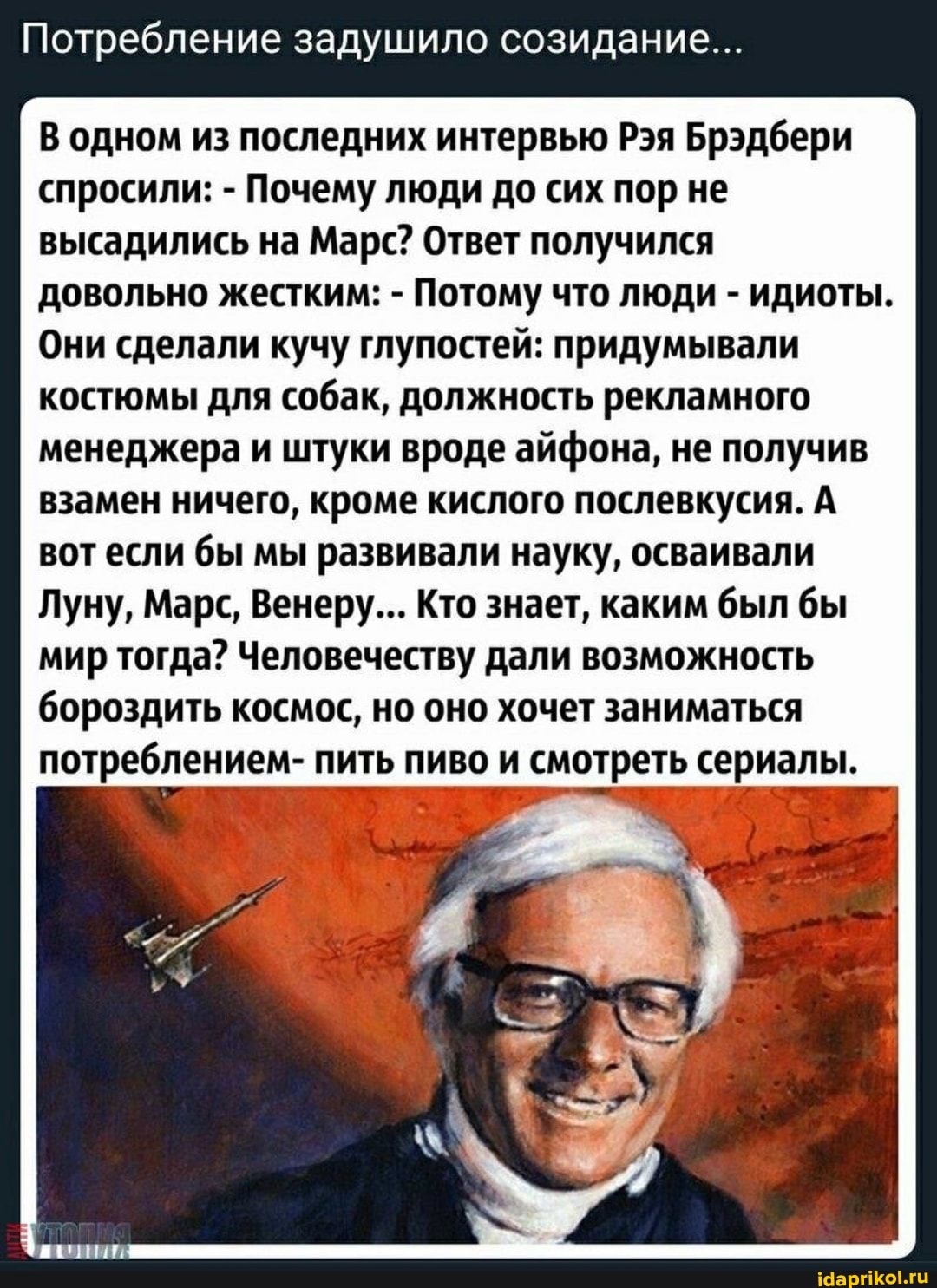 Потребление задушило созидание...
В одном из последних интервью Рэя Брэдбери спросили: - Почему люди до сих пор не высадились на Марс? Ответ получился довольно жестким: - Потому что люди - идиоты.
Они сделали кучу глупостей: придумывали костюмы для собак, должность рекламного менеджера и штуки вроде ай не получив взамен ничего, кроме кислого послевкусия. А вот если бы мы развивали науку, осваивали
Луну, Марс, Венеру... Кто Кто знает, каким был бы
мир тогда? Человечеству дали возможность бороздить космос, но оно хочет заниматься потреблением- пить пиво и смотреть сериалы.