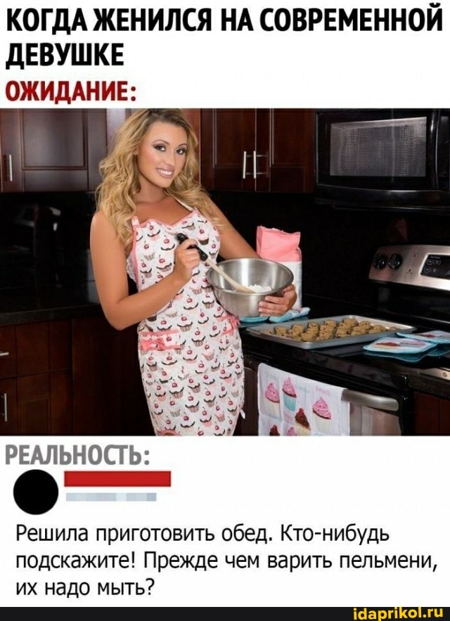 КОГДА ЖЕНИЛСЯ НА СОВРЕМЕННОЙ ДЕВУШКЕ ОЖИДАНИЕ:
РЕАЛЬНОСТЬ:
Решила приготовить обед. Кто-нибудь подскажите! Прежде чем варить пельмени, их надо мыть?