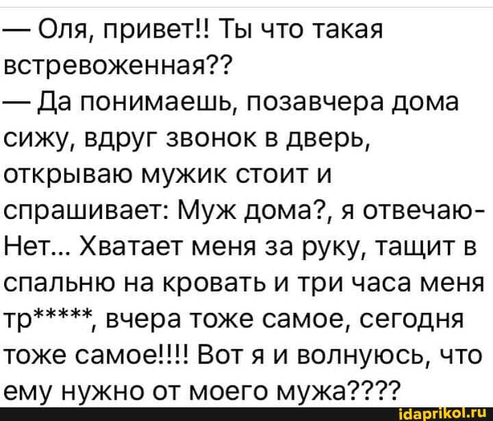 - Оля, привет!! Ты что такая встревоженная??
- Да понимаешь, позавчера дома сижу, вдруг звонок в дверь, открываю мужик стоит и спрашивает: Муж дома?, я отвечаю-
Нет... Хватает меня за руку, тащит в спальню на кровать и три часа меня тр***** вчера тоже самое, сегодня тоже самое!!! Вот я и волнуюсь, что