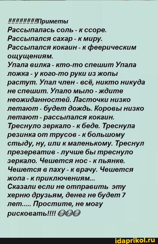 /Приметы
Рассыпалась соль - к ссоре.
Рассыпался сахар - кмиру.
Рассыпался кокаин - к феерическим ощущениям.
Упала вилка - кто-то спешит Упала ложка - у кого-то руки из жопы растут. Упал член - всё, никто никуда не спешит. Упало мыло - ждите неожиданностей. Ласточки низко летают - будет дождь. Коровы низко летают - рассыпался кокаин.
Треснуло зеркало - к беде. Треснула резинка от трусов - кбольшому стыду, ну, или к маленькому. Треснул презерватив - лучше бы треснуло зеркало. Чешется нос - к пьянке.
Чешется в паху - кврачу. Чешется жопа - к приключениям...
Сказали если не отправить эту херню друзьям, денег не будет 7 лет..... Простите, не могу
рисковать!!!