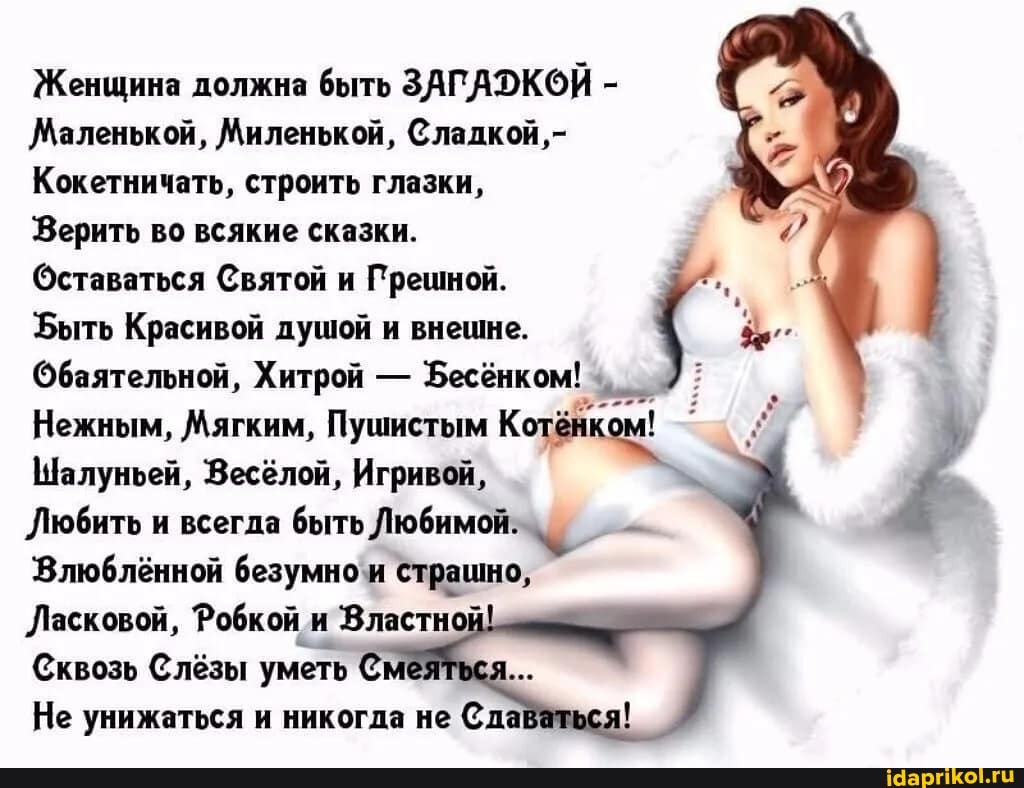 Женщина должна быть ЗАГДУКОЙ -
Маленькой, Миленькой, Сладкой,-
Кокетничать, строить глазки,
Верить во всякие сказки.
Оставаться Святой и Прешной.
Быть Красивой душой и внешне.
Обаятельной, Хитрой - Бесёнком!
Нежным, Мягким, Пушистым
Шалуньей, Весёлой, Игривой,
Любить и всегда быть Любимой:
'Влюблённой безумно'и страшно,
Ласковой, Робкой и Властной
Сквозь Слёзы уметь Смез
Не унижаться и никогда не