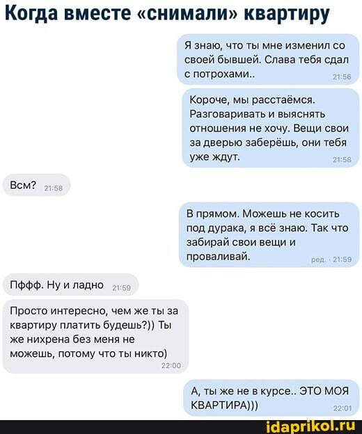 Когда вместе "снимали" квартиру
Я знаю, что ты мне изменил со.
'своей бывшей. Слава тебя сдал с потрохами.
Короче, мы расстаёмся.
Разговаривать и выяснять отношения не хочу. Вещи свои за дверью заберёшь, они тебя уже ждут.
Всм?
В прямом. Можешь не косить под дурака, я всё знаю. Так что забирай свои вещи и проваливай.
Пффф. Нуи ладно
Просто интересно, чем же ты за квартиру платить будешь?) Ты же нихрена без меня не можешь, потому что ты никто)
А, ты же не в курсе.. ЭТО МОЯ