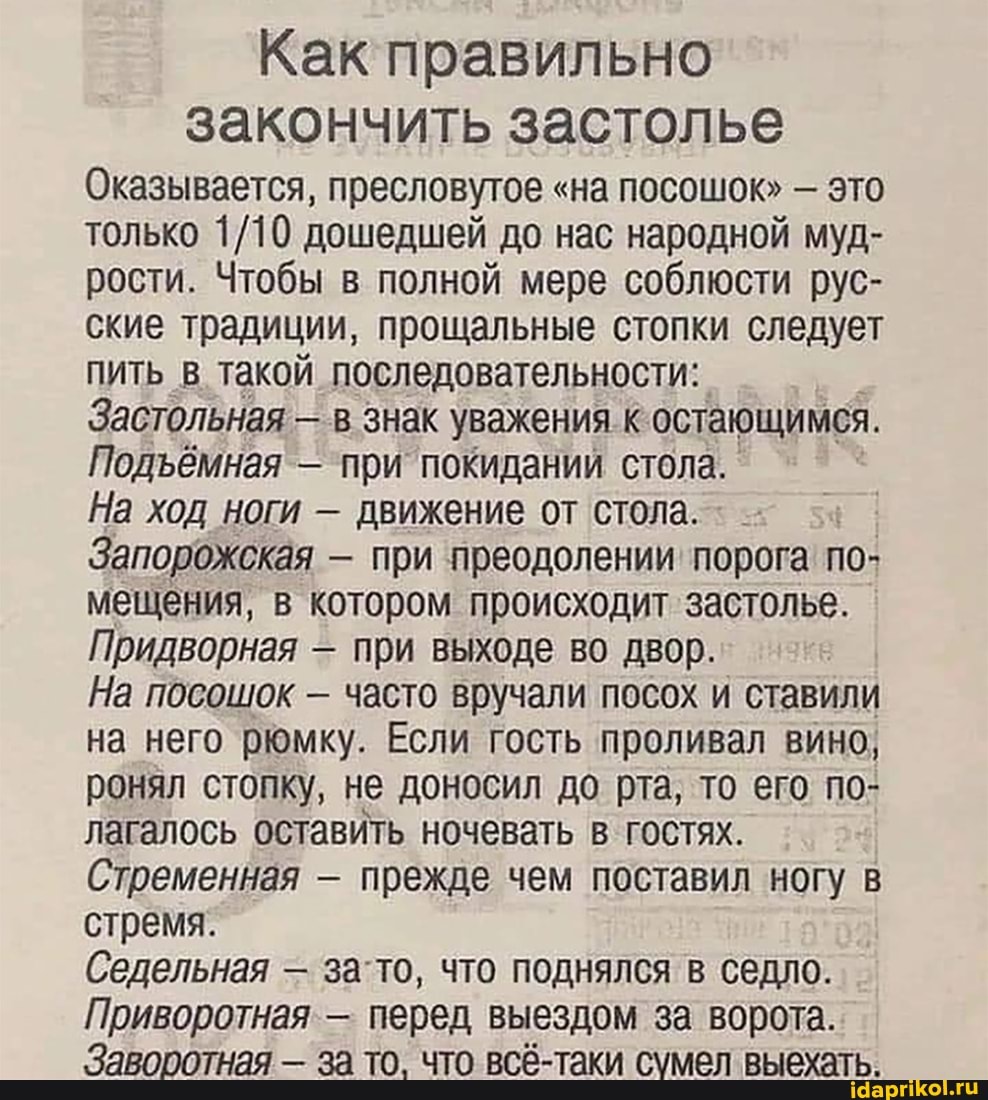 Как правильно
закончить застолье
Оказывается, пресловутое "на посошок" - это только дошедшей до нас народной муд- рости. Чтобы в полной мере соблюсти рус- ские традиции, прощальные стопки следует пить в такой последовательности:
Застольная - в знак уважения к остающимся.
Подёмная - при покидании стола.
На ход ноги - движение от стола.
Запорожская - при преодолении порога по- мещения, в котором происходит застолье.
Придворная - при выходе во двор.
На посошок - часто вручали посох и ставили на него рюмку. Если гость проливал вино, ронял стопку, не доносил до рта, то его по- лагалось оставить ночевать в гостях.
Стременная - прежде чем поставил ногу в стремя.
Седельная - зато, что поднялся в седло.
Приворотная - перед выездом за ворота.
Заворотная - за то. что всё-таки сумел выехать.