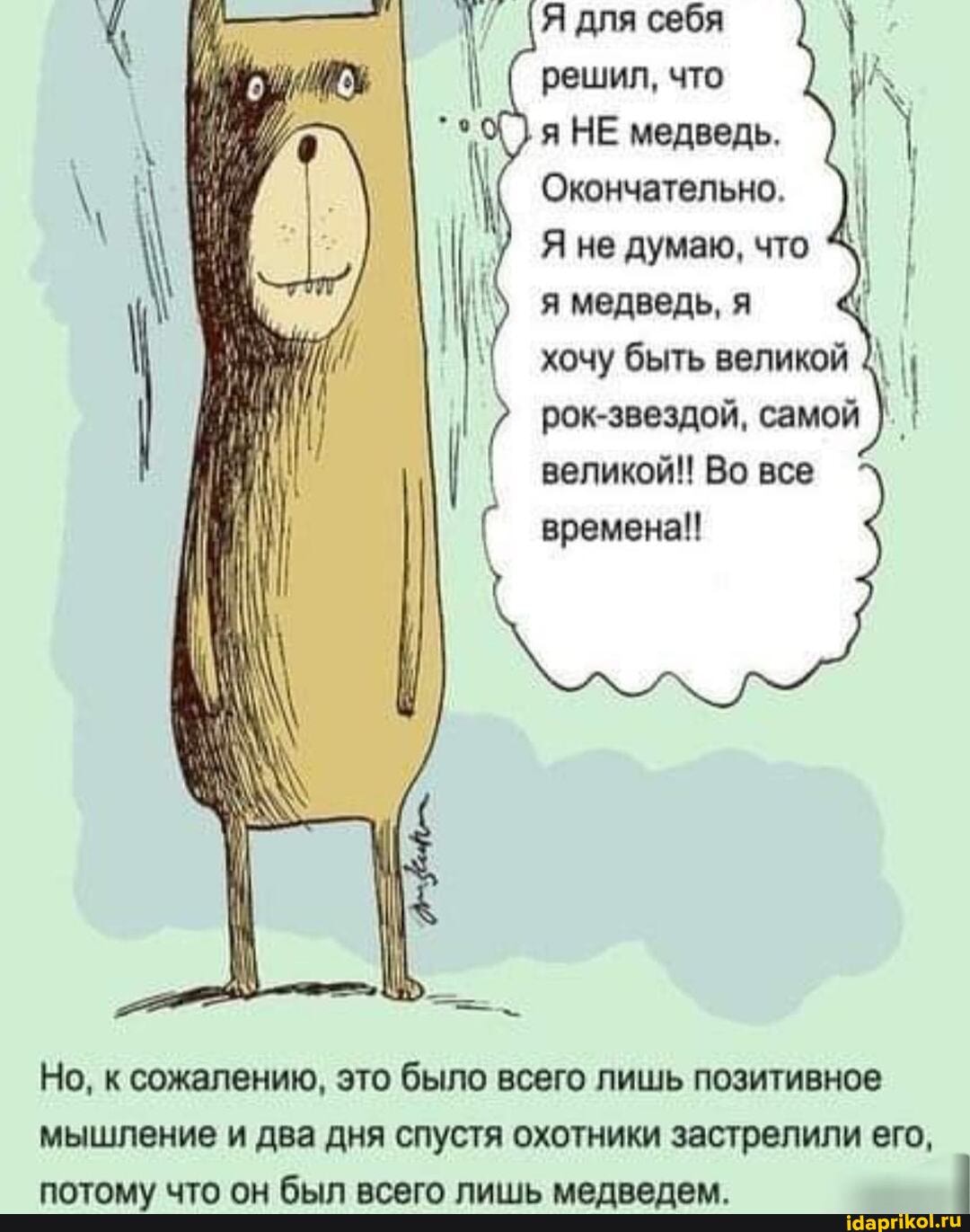 Я для себя
решил, что
я НЕ медведь.
Окончательно.
Я не думаю, что я медведь, я хочу быть великой рок-звездой, самой I великой!! Во все времена!!
Но, к сожалению, это было всего лишь позитивное мышление и два дня спустя охотники застрелили его,
лаАТАКА ТА ли ца огогл пиии.