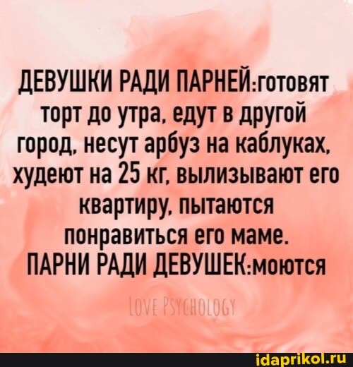 ДЕВУШКИ РАДИ ПАРНЕЙ. готовят торт до утра. едут в другой город. несут арбуз на каблуках, худеют на 25 кг, вылизывают его квартиру. пытаются понравиться его маме.
ПАРНИ РАДИ ДЕВУШЕК: моются
