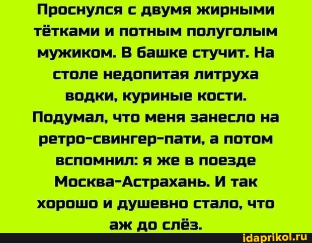 Проснулся с двумя жирными тётками и потным полуголым мужиком. В башке стучит. На столе недопитая литруха водки, куриные кости.
Подумал, что меня занесло на ретро-свингер-пати, а потом вспомнил: я же в поезде
Москва-Астрахань. И так хорошо и душевно стало, что аж до слёз.