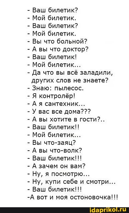 Ваш билетик?
Мой билетик.
Ваш билетик?
Мой билетик.
Вы что больной?
А вы что доктор?
Ваш билетик!
Мой билетик...
Да что вы всё заладили,
других слов не знаете?
Знаю: пылесос.
Я контролёр!
Ая сантехник...
А вы хотите в гости?..
Ваш билетик!!
Мой билетик...
Вы что-заяц?
А вы что-волк?
Ваш билетик!!!
А зачем он вам?
Ну, купи себе и смотри...
Ваш билетик!!!
-А вот и моя остоновочка!!!