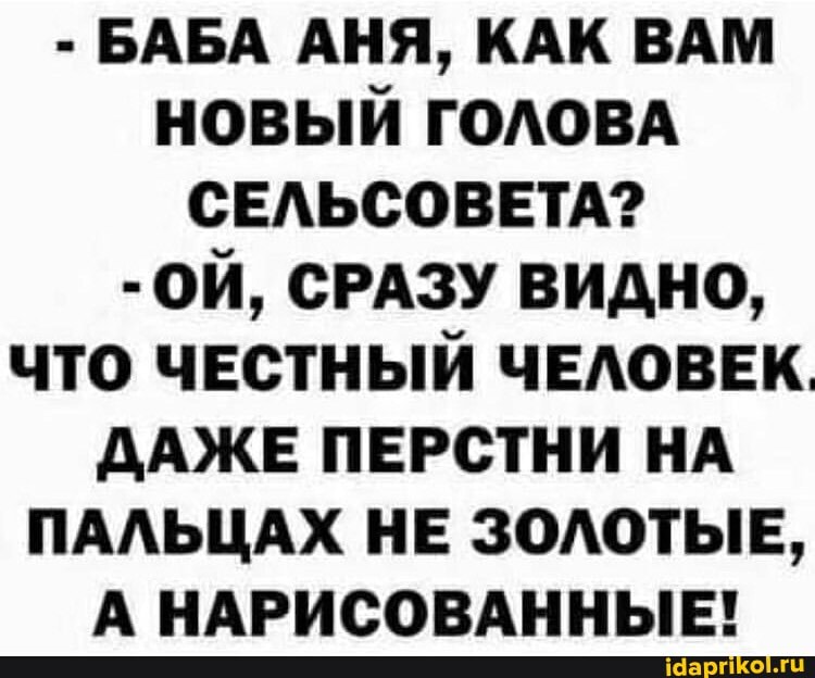 - БАБА АНЯ, КАК ВАМ НОВЫЙ ГОЛОВА СЕЛЬСОВЕТА?
- ОЙ, СРАЗУ ВИДНО,
ЧТО ЧЕСТНЫЙ ЧЕЛОВЕК.
ДАЖЕ ПЕРСТНИ НА ПАЛЬЦАХ НЕ ЗОЛОТЫЕ,
А НАРИСОВАННЫЕ!