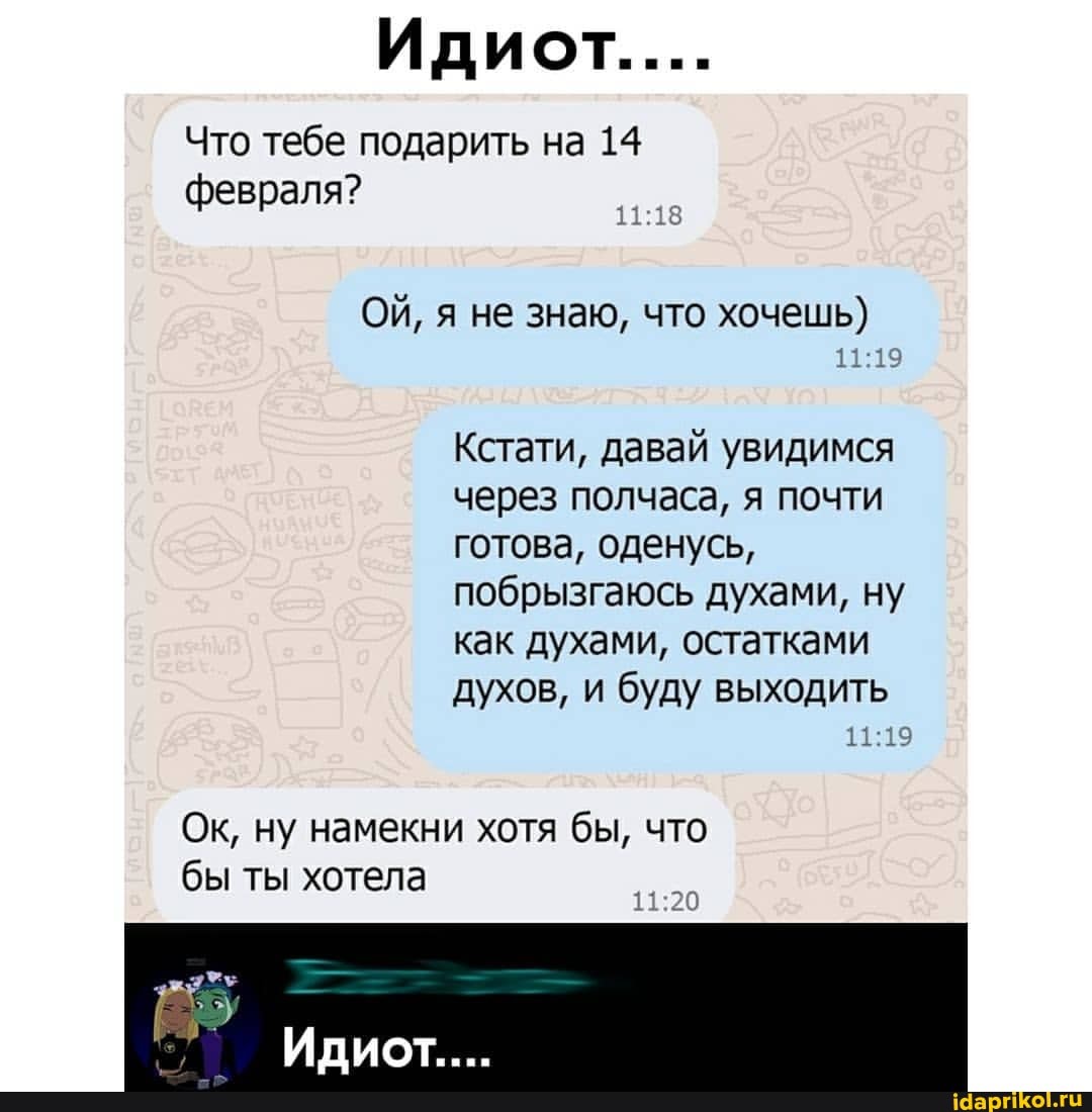 Идиот.....
Что тебе подарить на 14 февраля?
ОЙ, я не знаю, что хочешь)
Кстати, давай увидимся через полчаса, я почти готова, оденусь, побрызгаюсь духами, ну как духами, остатками
духов, и буду выходить
Ок, ну намекни хотя бы, что бы ты хотела