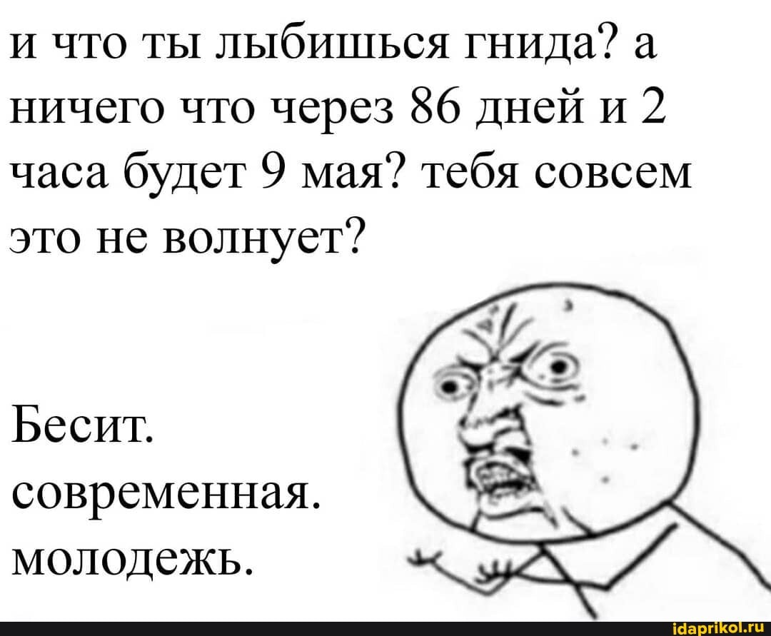 и что ты
лыбишься гнида? а
ничего что через 86 дней и
2
часа
будет 9 мая? тебя совсем
это не волнует?
Бесит.
современная.
молодежь.
