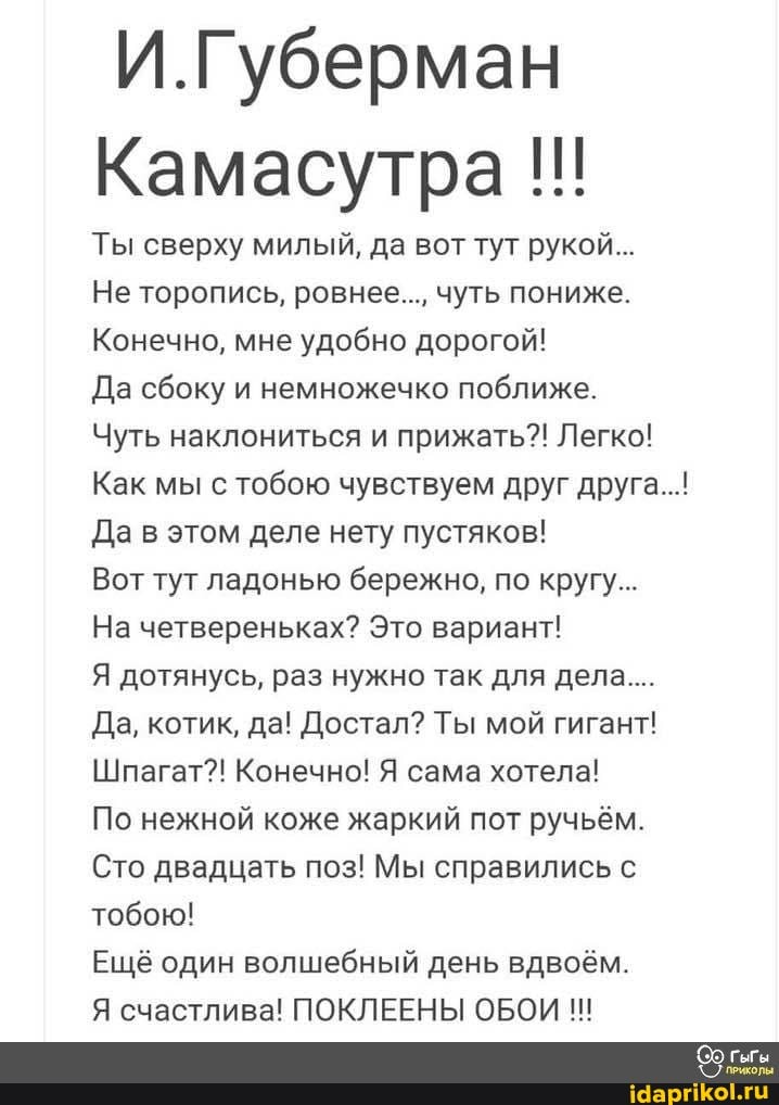 И.Губерман
Камасутра
Ты сверху милый, да вот тут рукой...
Не торопись, ровнее..., чуть пониже.
Конечно, мне удобно дорогой!
Да сбоку и немножечко поближе.
Чуть наклониться и прижать?! Легко!
Как мы с тобою чувствуем друг друга...!
Да в этом деле нету пустяков!
Вот тут ладонью бережно, по кругу...
На четвереньках? Это вариант!
Я дотянусь, раз нужно так для дела...
Да, котик, да! Достал? Ты мой гигант!
Шпагат?! Конечно! Я сама хотела!
По нежной коже жаркий пот ручьём.
Сто двадцать поз! Мы справились с тобою!
Ещё один волшебный день вдвоём.
Я счастлива! ПОКЛЕЕНЫ ОБОИ