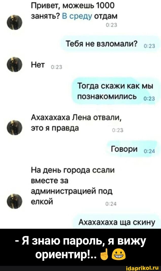 Привет, можешь 1000 занять? В среду отдам
Тебя не взломали?
Нет
Тогда скажи как мы познакомились
Ахахахаха Лена отвали,
это я правда
Говори
На день города ссали вместе за администрацией под
елкой
Ахахахаха ща скину
- знаю пароль, я вижу
ориентир'.. @ - - Я знаю пароль, я вижу ориентир!..☝️😀