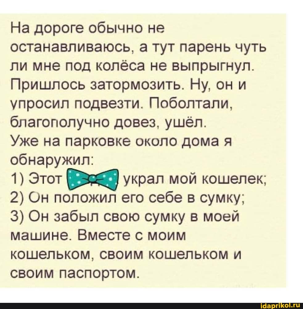 На дороге обычно не останавливаюсь, а тут парень чуть ли мне под колёса не выпрыгнул.
Пришлось затормозить. Ну, они упросил подвезти. Поболтали, благополучно довез, ушёл.
Уже на парковке около дома я обнаружил:
1) Этот украл мой кошелек;
2) Он положил его себе в сумку;
3) Он забыл свою сумку в моей машине. Вместе с моим кошельком, своим кошельком и своим паспортом.