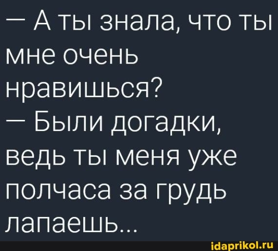- ты знала, что ты мне очень нравишься?
- Были догадки, ведь ты меня уже полчаса за грудь лапаешь...