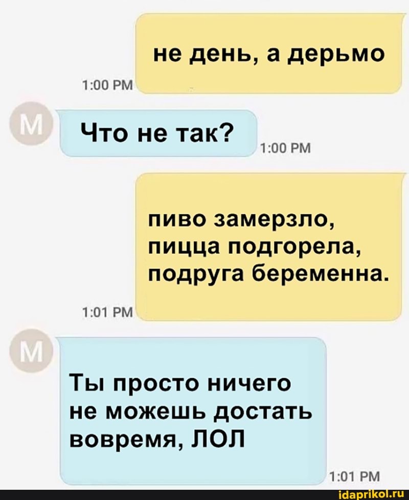 не день, а дерьмо
РМ
Что не так?
РМ
пиво замерзло, пицца подгорела, подруга беременна.
101РМ
Ты просто ничего не можешь достать вовремя, ЛОЛ
РМ