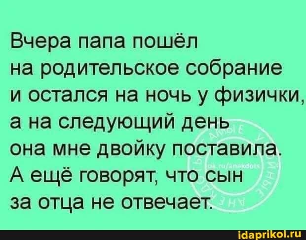 Вчера папа пошёл
на родительское собрание
и остался на ночь у физички, а на следующий день
она мне двойку поставила.
А ещё говорят, что сын
за отца не отвечает.