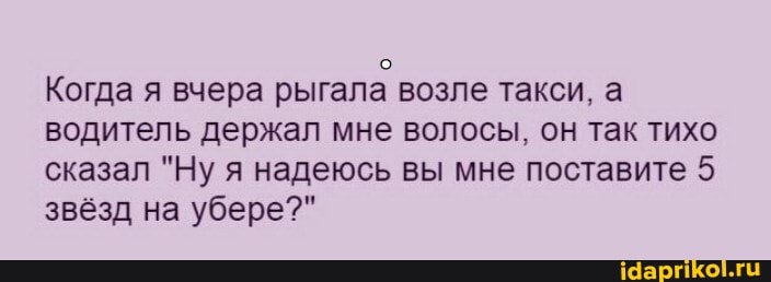 Когда я вчера рыгала возле такси, а водитель держал мне волосы, он так тихо сказал "Ну я надеюсь вы мне поставите 5 звёзд на убере?"