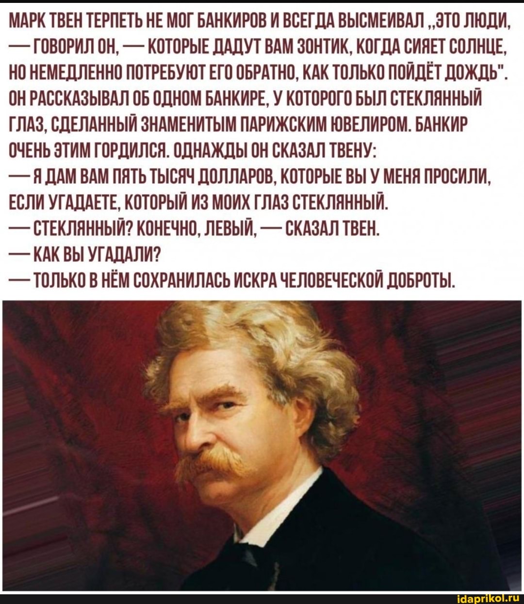 МАРК ТВЕН ТЕРПЕТЬ НЕ МОГ БАНКИРОВ И ВСЕГДА ВЫСМЕИВАЛ ..ЭТО ЛЮДИ,
- ГОВОРИЛ ОН, - КОТОРЫЕ ДАДУТ ВАМ ЗОНТИК, КОГДА СИЯЕТ СОЛНЦЕ,
НО НЕМЕДЛЕННО ПОТРЕБУЮТ ЕГО ОБРАТНО, КАК ТОЛЬКО ПОЙДЁТ ДОЖДЬ".
ОН РАССКАЗЫВАЛ ОБ ОДНОМ БАНКИРЕ, У КОТОРОГО БЫЛ СТЕКЛЯННЫЙ ГЛАЗ, СДЕЛАННЫЙ ЗНАМЕНИТЫМ ПАРИЖСКИМ ЮВЕЛИРОМ. БАНКИР ОЧЕНЬ ЭТИМ ГОРДИЛСЯ. ОДНАЖДЫ ОН СКАЗАЛ ТВЕНУ:
- Я ДАМ ВАМ ПЯТЬ ТЫСЯЧ ДОЛЛАРОВ, КОТОРЫЕ ВЫ У МЕНЯ ПРОСИЛИ,
ЕСЛИ УГАДАЕТЕ, КОТОРЫЙ ИЗ МОИХ ГЛАЗ СТЕКЛЯННЫЙ.
- СТЕКЛЯННЫЙ? КОНЕЧНО, ЛЕВЫЙ, - СКАЗАЛ ТВЕН.
- КАК ВЫ УГАДАЛИ?
- ТОЛЬКО В НЕМ СОХРАНИЛАСЬ ИСКРА ЧЕЛОВЕЧЕСКОЙ ДОБРОТЫ.