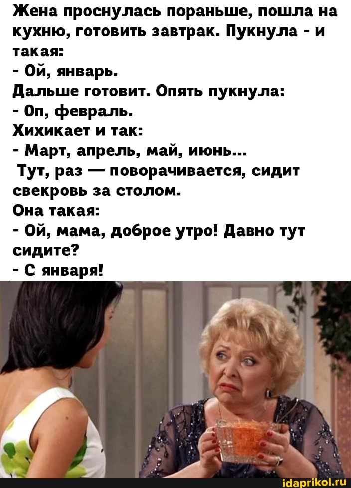 Жена проснулась пораньше, пошла на кухню, готовить завтрак. Пукнула - и такая:
- Ой, январь.
Дальше готовит. Опять пукнула:
- Оп, февраль.
Хихикает и так:
- Март, апрель, май, июнь...
Тут, раз - поворачивается, сидит свекровь за столом.
Она такая:
- Ой, мама, доброе утро! Давно тут сидите?
- С января!