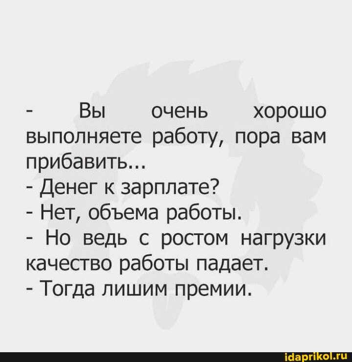 Вы очень хорошо выполняете работу, пора вам прибавить...
- Денег к зарплате?
- Нет, обема работы.
- Но ведь с ростом нагрузки качество работы падает.
- Тогда лишим премии.