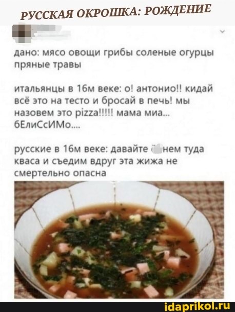 РУССКАЯ ОКРОШКА: РОЖДЕНИЕ
дано: мясо овощи грибы соленые огурцы пряные травы
итальянцы в веке: о! антонио!! кидай всё это на тесто и бросай в печь! мы назовем это мама миа...
бЕлиСсИМо....
русские в веке: давайте нем туда кваса и седим вдруг эта жижа не смертельно опасна