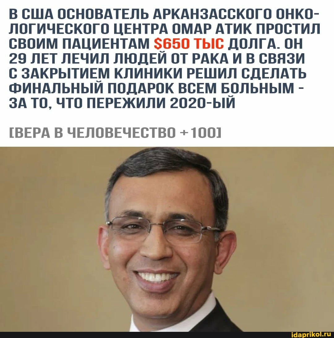 В США ОСНОВАТЕЛЬ АРКАНЗАССКОГО ОНКО-
ЛОГИЧЕСКОГО ЦЕНТРА ОМАР АТИК ПРОСТИЛ СВОИМ ПАЦИЕНТАМ $650 ТЫС ДОЛГА. ОН
29 ЛЕТ ЛЕЧИЛ ЛЮДЕЙ ОТ РАКА И В СВЯЗИ С ЗАКРЫТИЕМ КЛИНИКИ РЕШИЛ СДЕЛАТЬ
ФИНАЛЬНЫЙ ПОДАРОК ВСЕМ БОЛЬНЫМ -
ЗА ТО, ЧТО ПЕРЕЖИЛИ 2020-ЫИ
[ВЕРА В ЧЕЛОВЕЧЕСТВО +1001