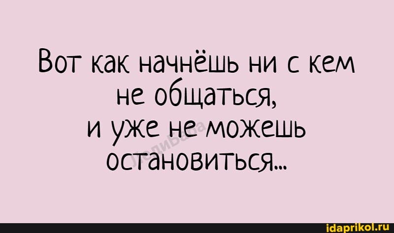 Вот как начнёшь ни с кем не общаться, и уже не можешь остановиться...