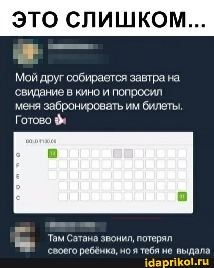 ЭТО СЛИШКОМ...
Мой друг собирается завтра на свидание в кино и попросил меня забронировать им билеты.
Готово
Там Сатана звонил, потерял своего ребёнка, но я тебя не выдала