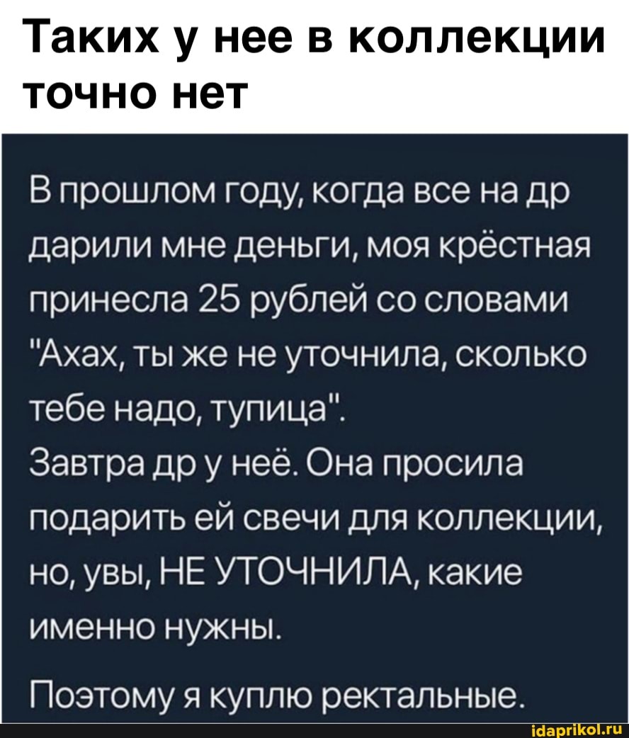 Таких у нее в коллекции
точно нет
прошлом году, когда все на др дарили мне деньги, моя крёстная принесла 25 рублей со словами
"Ахах, ты же не уточнила, сколько тебе надо, тупица".
Завтра др у нее. Она просила подарить ей свечи для коллекции, но, увы, НЕ УТОЧНИЛА, какие именно нужны.
Поэтому я куплю ректальные.