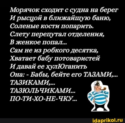 Морячок сходит с судна на берег
И рысцой в ближайщую баню,
Соленые кости попарить.
Слету перепутал отделения,
В женкое попал...
Сам не из робкого десятка,
Хватает бабу потоваристей
И давай ее хулЮганить
Она: - Бабы, бейте его ТАЗАМИ,...
ТАЗИКАМИ,...
ТАЗЮЛЬЧИКАМИ...
ПО-ТИ-ХО-НЕ-ЧКУ...