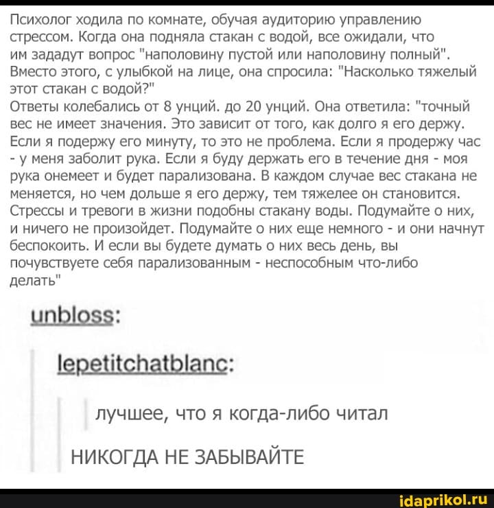 Психолог ходила по комнате, обучая аудиторию управлению стрессом. Когда она подняла стакан с водой, все ожидали, что им зададут вопрос "наполовину пустой или наполовину полный".
Вместо этого, с улыбкой на лице, она спросила: "Насколько тяжелый этот стакан с водой?"
Ответы колебались от 8 унций. до 20 унций. Она ответила: "точный вес не имеет значения. Это зависит от того, как долго я его держу.
Если я подержу его минуту, то это не проблема. Если я продержу час
- у меня заболит рука. Если я буду держать его в течение дня - моя рука онемеет и будет парализована. В каждом случае вес стакана не меняется, но чем дольше я его держу, тем тяжелее он становится.
Стрессы и тревоги в жизни подобны стакану воды. Подумайте о них, и ничего не произойдет. Подумайте о них еще немного - и они начнут беспокоить. И если вы будете думать о них весь день, вы почувствуете себя парализованным - неспособным что-либо
делать"
лучшее, что я когда-либо читал
НИКОГДА НЕ ЗАБЫВАЙТЕ