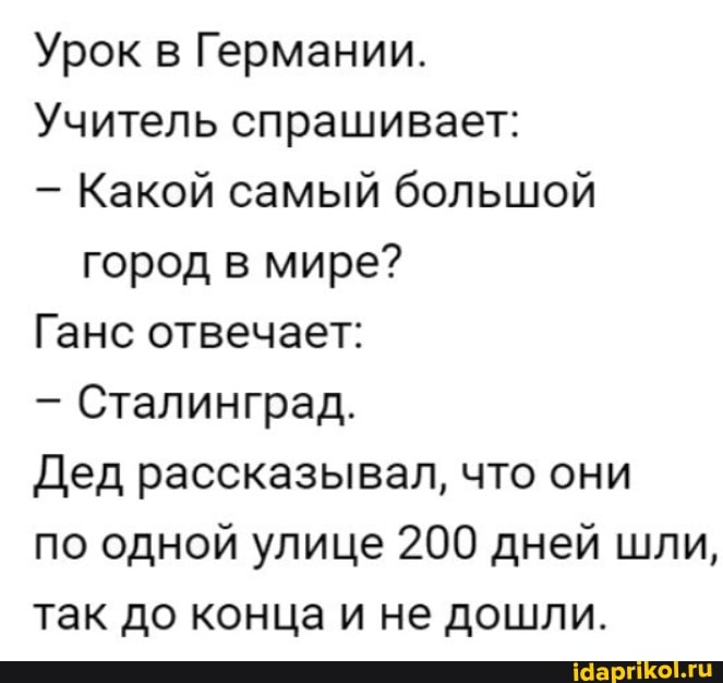 Урок в Германии.
Учитель спрашивает:
- Какой самый большой город в мире?
Ганс отвечает:
- Сталинград.
Дед рассказывал, что они
по одной улице 200 дней шли,
так до конца и не дошли.