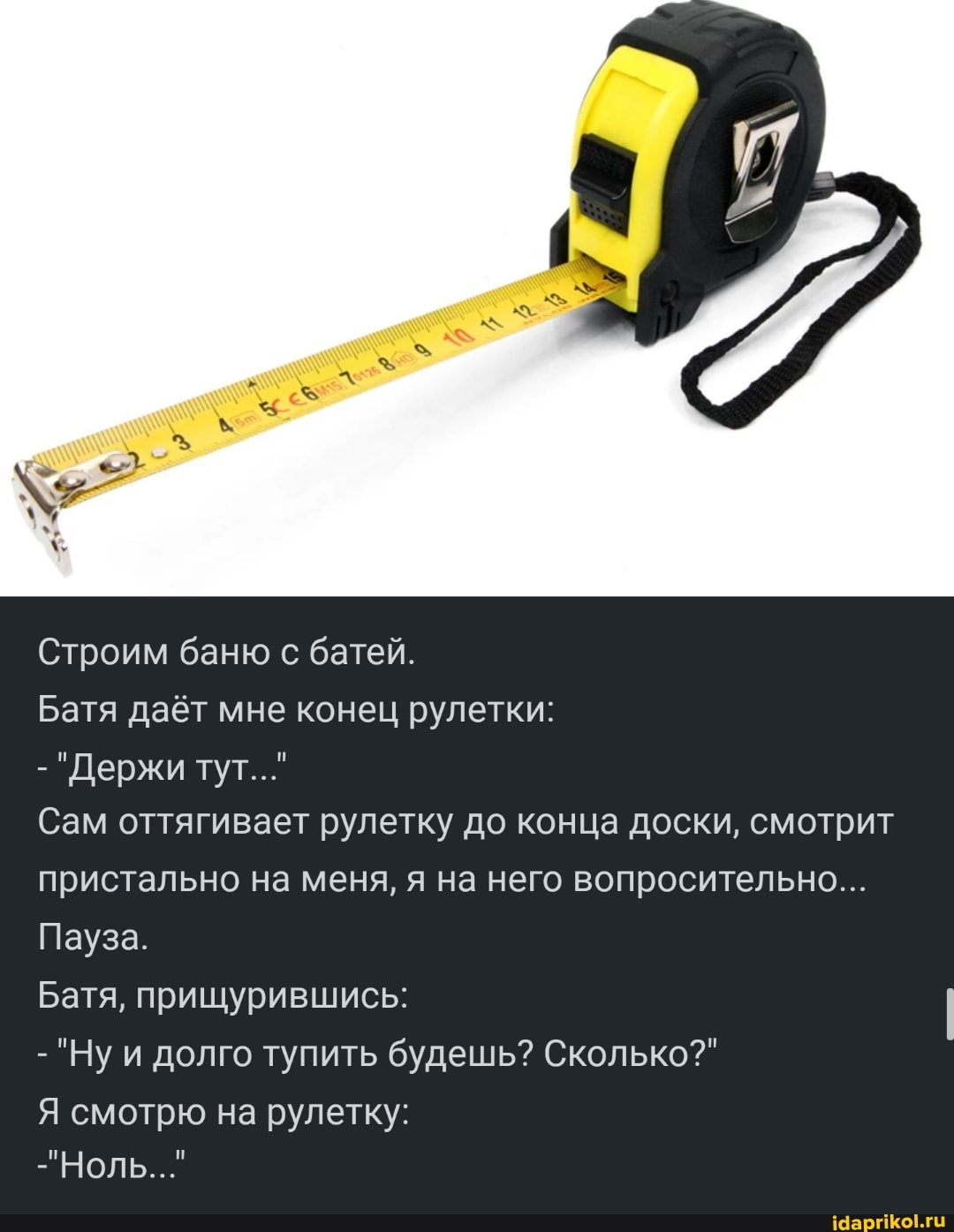 Строим баню с батей.
Батя даёт мне конец рулетки:
- "Держи тут..."
Сам оттягивает рулетку до конца доски, смотрит пристально на меня, я на него вопросительно...
Пауза.
Батя, прищурившись:
- "Ну и долго тупить будешь? Сколько?"
Я смотрю на рулетку:
"Ноль..."