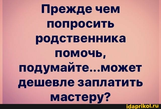 Прежде чем попросить родственника помочь, подумайте...может дешевле заплатить мастеру?