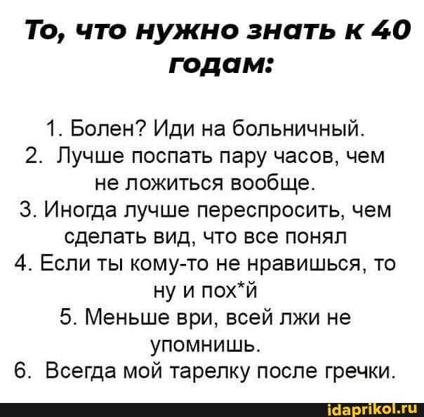 То, что нужно знать к 40 годам:
1. Болен? Иди на больничный.
2. Лучше поспать пару часов, чем не ложиться вообще.
3. Иногда лучше переспросить, чем сделать вид, что все понял
4. Если ты кому-то не нравишься, то
I ну и пох*й
5. Меньше ври, всей лжи не упомнишь.
6. Всегда мой тарелку после гречки.
