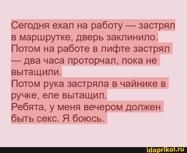 Сегодня ехал на работу - застрял в маршрутке, дверь заклинило.
Потом на работе в лифте застрял
- два часа проторчал, пока не вытащили.
Потом рука застряла в чайнике в ручке, еле вытащил.
Ребята, у меня вечером должен быть секс. Я боюсь.