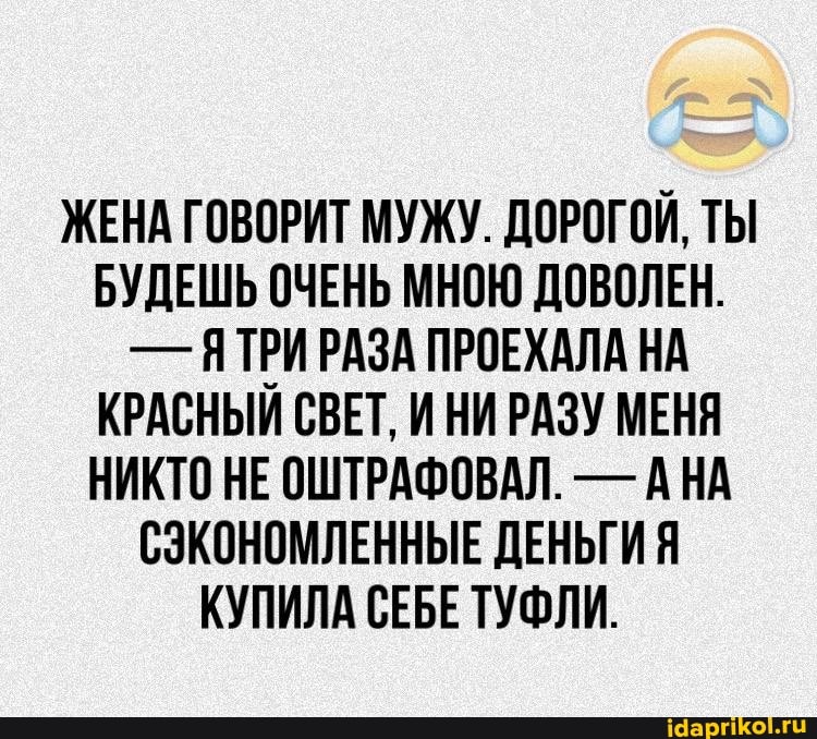 ЖЕНА ГОВОРИТ МУЖУ. ДОРОГОЙ, ТЫ БУДЕШЬ ОЧЕНЬ МНОЮ ДОВОЛЕН.
- ЯТРИ РАЗА ПРОЕХАЛА НА КРАСНЫЙ СВЕТ, И НИ РАЗУ МЕНЯ НИКТО НЕ ОШТРАФОВАЛ. - АНА СЭКОНОМЛЕННЫЕ ДЕНЬГИ Я КУПИЛА СЕБЕ ТУФЛИ.