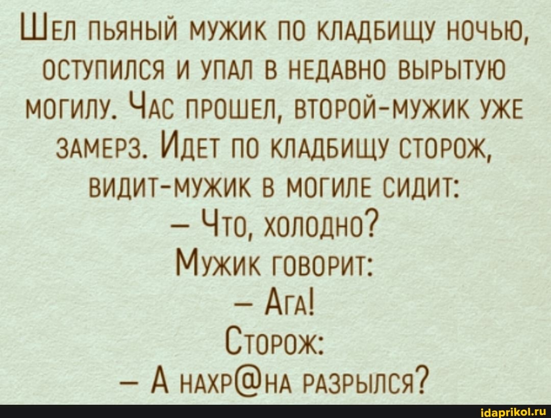 ШЕЛ ПЬЯНЫЙ МУЖИК ПО КЛАДБИЩУ НОЧЬЮ,
ОСТУПИЛСЯ И УПАЛ В НЕДАВНО ВЫРЫТУЮ могилу. ЧАС ПРОШЕЛ, ВТОРОЙ-МУЖИК УЖЕ ЗАМЕРЗ. ИДЕТ ПО КЛАДБИЩУ СТОРОЖ,
ВИДИТ-МУЖИК В МОГИЛЕ СИДИТ:
- Что, холодно?
Мужик говорРИТ:
- АгА!
СтоРОЖ:
- А РАЗРЫЛСЯ?
