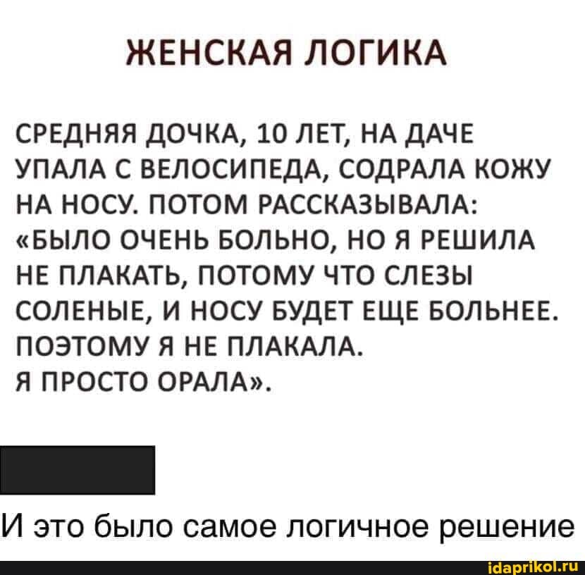 ЖЕНСКАЯ ЛОГИКА
СРЕДНЯЯ ДОЧКА, 10 ЛЕТ, НА ДАЧЕ УПАЛА С ВЕЛОСИПЕДА, СОДРАЛА КОЖУ НА НОСУ. ПОТОМ РАССКАЗЫВАЛА:
"БЫЛО ОЧЕНЬ БОЛЬНО, НО Я РЕШИЛА НЕ ПЛАКАТЬ, ПОТОМУ ЧТО СЛЕЗЫ СОЛЕНЫЕ, И НОСУ БУДЕТ ЕЩЕ БОЛЬНЕЕ.
ПОЭТОМУ Я НЕ ПЛАКАЛА.
Я ПРОСТО ОРАЛА".
И это было самое логичное решение